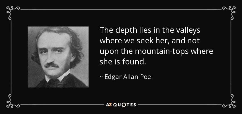 The depth lies in the valleys where we seek her, and not upon the mountain-tops where she is found. - Edgar Allan Poe