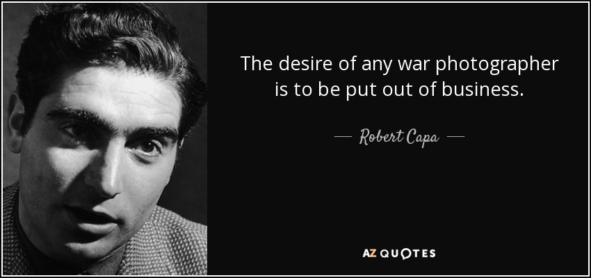 The desire of any war photographer is to be put out of business. - Robert Capa