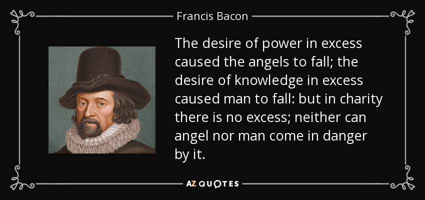 The desire of power in excess caused the angels to fall; the desire of knowledge in excess caused man to fall: but in charity there is no excess; neither can angel nor man come in danger by it. - Francis Bacon