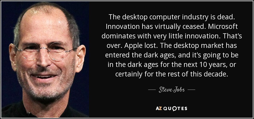 The desktop computer industry is dead. Innovation has virtually ceased. Microsoft dominates with very little innovation. That's over. Apple lost. The desktop market has entered the dark ages, and it's going to be in the dark ages for the next 10 years, or certainly for the rest of this decade. - Steve Jobs