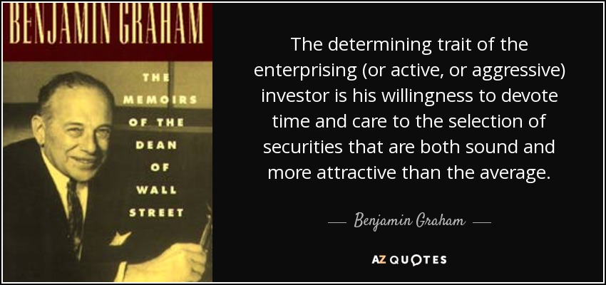 The determining trait of the enterprising (or active, or aggressive) investor is his willingness to devote time and care to the selection of securities that are both sound and more attractive than the average. - Benjamin Graham