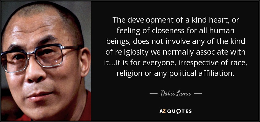 The development of a kind heart, or feeling of closeness for all human beings, does not involve any of the kind of religiosity we normally associate with it...It is for everyone, irrespective of race, religion or any political affiliation. - Dalai Lama