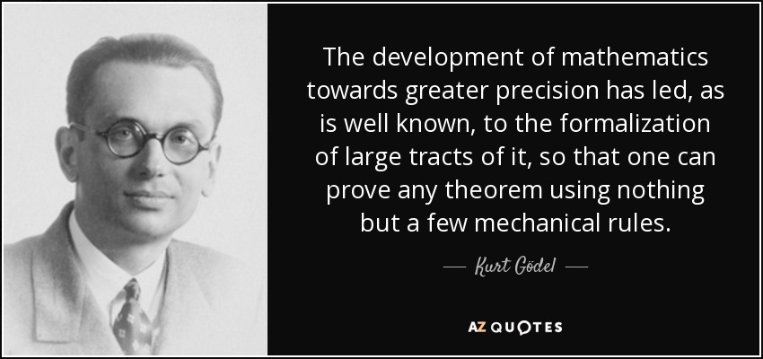 The development of mathematics towards greater precision has led, as is well known, to the formalization of large tracts of it, so that one can prove any theorem using nothing but a few mechanical rules. - Kurt Gödel