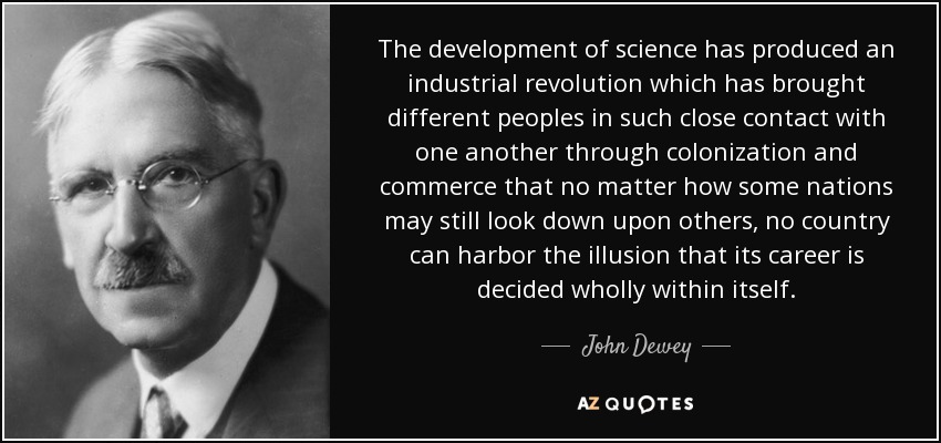 The development of science has produced an industrial revolution which has brought different peoples in such close contact with one another through colonization and commerce that no matter how some nations may still look down upon others, no country can harbor the illusion that its career is decided wholly within itself. - John Dewey
