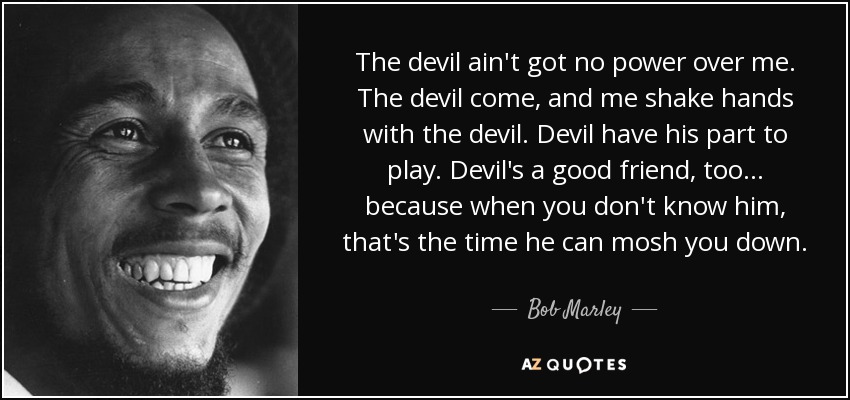 The devil ain't got no power over me. The devil come, and me shake hands with the devil. Devil have his part to play. Devil's a good friend, too... because when you don't know him, that's the time he can mosh you down. - Bob Marley