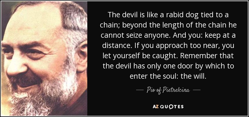 The devil is like a rabid dog tied to a chain; beyond the length of the chain he cannot seize anyone. And you: keep at a distance. If you approach too near, you let yourself be caught. Remember that the devil has only one door by which to enter the soul: the will. - Pio of Pietrelcina