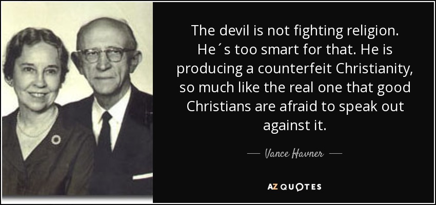 The devil is not fighting religion. He´s too smart for that. He is producing a counterfeit Christianity, so much like the real one that good Christians are afraid to speak out against it. - Vance Havner