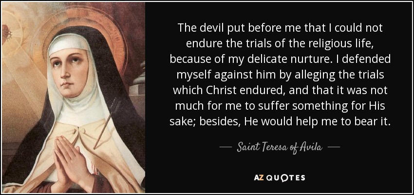 The devil put before me that I could not endure the trials of the religious life, because of my delicate nurture. I defended myself against him by alleging the trials which Christ endured, and that it was not much for me to suffer something for His sake; besides, He would help me to bear it. - Teresa of Avila