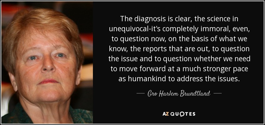 The diagnosis is clear, the science in unequivocal-it's completely immoral, even, to question now, on the basis of what we know, the reports that are out, to question the issue and to question whether we need to move forward at a much stronger pace as humankind to address the issues. - Gro Harlem Brundtland