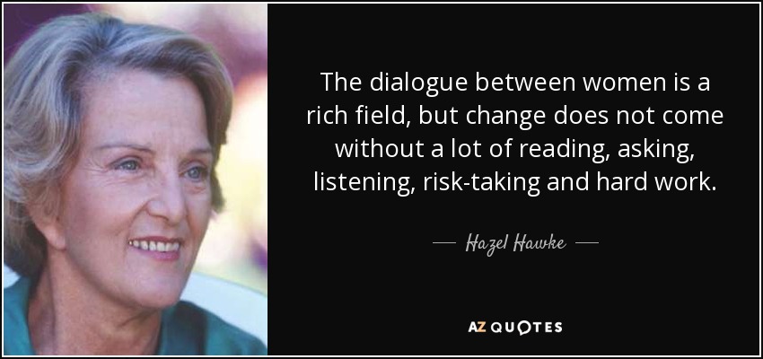 The dialogue between women is a rich field, but change does not come without a lot of reading, asking, listening, risk-taking and hard work. - Hazel Hawke