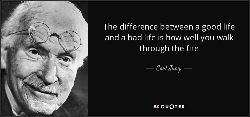 The difference between a good life and a bad life is how well you walk through the fire - Carl Jung