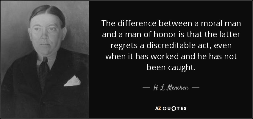 The difference between a moral man and a man of honor is that the latter regrets a discreditable act, even when it has worked and he has not been caught. - H. L. Mencken