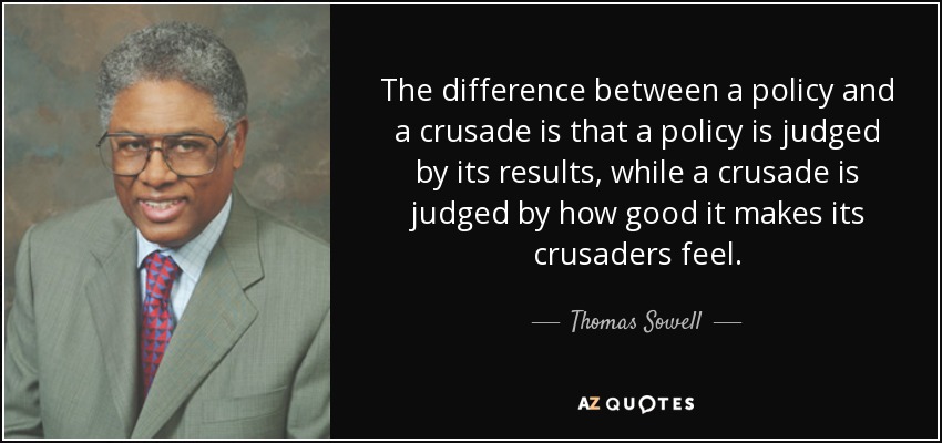 The difference between a policy and a crusade is that a policy is judged by its results, while a crusade is judged by how good it makes its crusaders feel. - Thomas Sowell