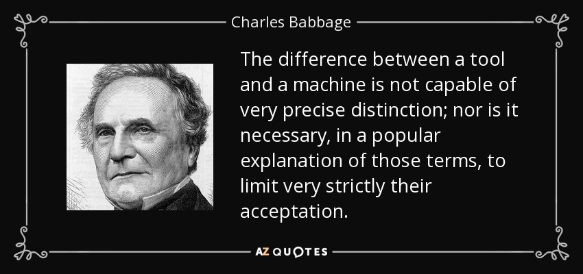 The difference between a tool and a machine is not capable of very precise distinction; nor is it necessary, in a popular explanation of those terms, to limit very strictly their acceptation. - Charles Babbage