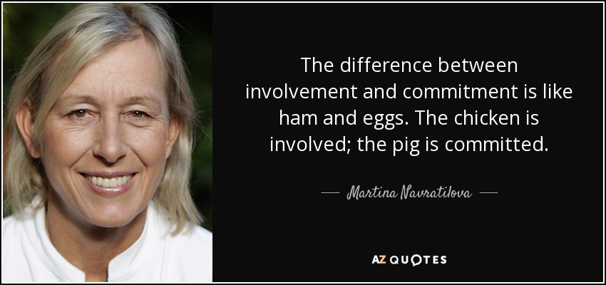 The difference between involvement and commitment is like ham and eggs. The chicken is involved; the pig is committed. - Martina Navratilova