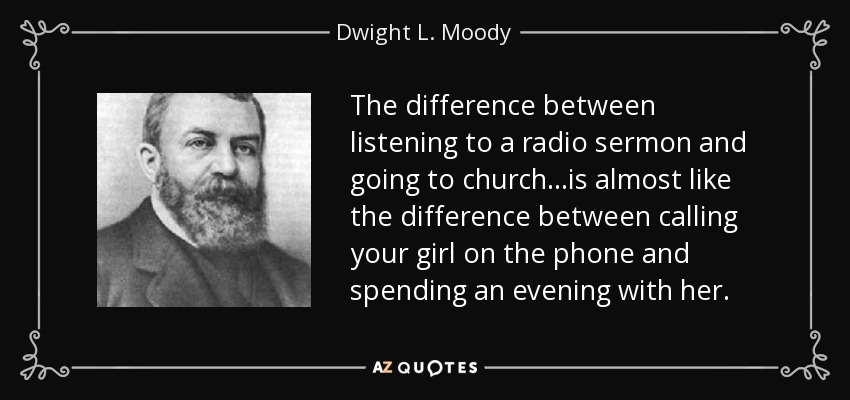 The difference between listening to a radio sermon and going to church...is almost like the difference between calling your girl on the phone and spending an evening with her. - Dwight L. Moody