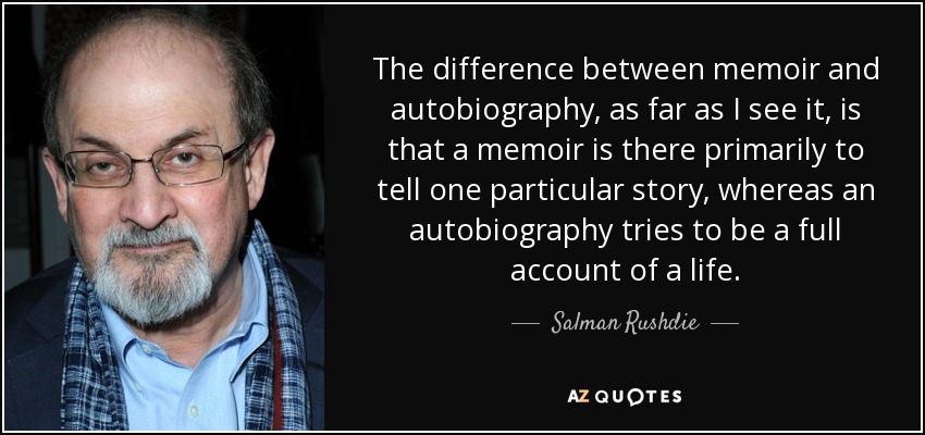 The difference between memoir and autobiography, as far as I see it, is that a memoir is there primarily to tell one particular story, whereas an autobiography tries to be a full account of a life. - Salman Rushdie