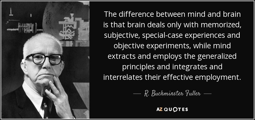 The difference between mind and brain is that brain deals only with memorized, subjective, special-case experiences and objective experiments, while mind extracts and employs the generalized principles and integrates and interrelates their effective employment. - R. Buckminster Fuller