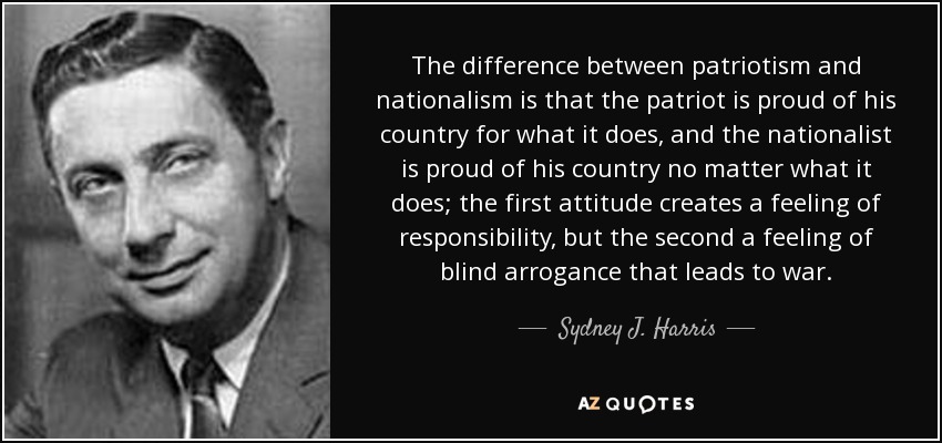 The difference between patriotism and nationalism is that the patriot is proud of his country for what it does, and the nationalist is proud of his country no matter what it does; the first attitude creates a feeling of responsibility, but the second a feeling of blind arrogance that leads to war. - Sydney J. Harris