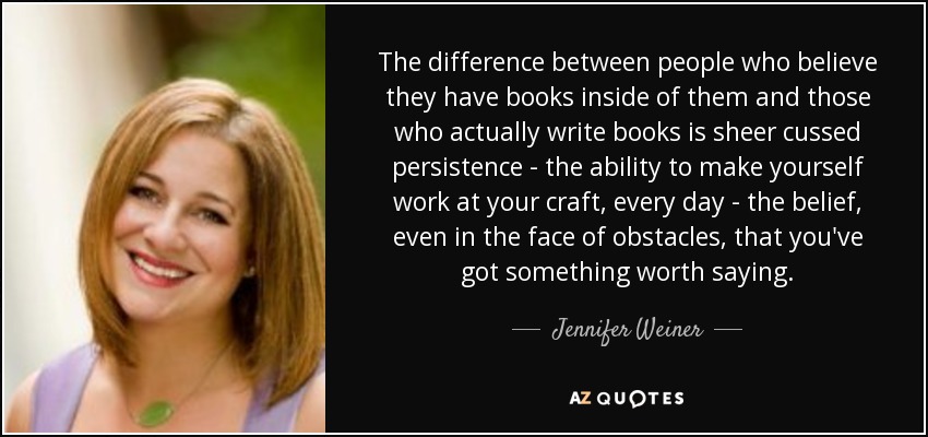 The difference between people who believe they have books inside of them and those who actually write books is sheer cussed persistence - the ability to make yourself work at your craft, every day - the belief, even in the face of obstacles, that you've got something worth saying. - Jennifer Weiner