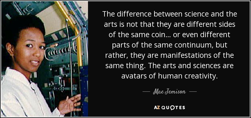The difference between science and the arts is not that they are different sides of the same coin… or even different parts of the same continuum, but rather, they are manifestations of the same thing. The arts and sciences are avatars of human creativity. - Mae Jemison