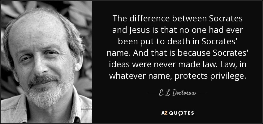 The difference between Socrates and Jesus is that no one had ever been put to death in Socrates' name. And that is because Socrates' ideas were never made law. Law, in whatever name, protects privilege. - E. L. Doctorow
