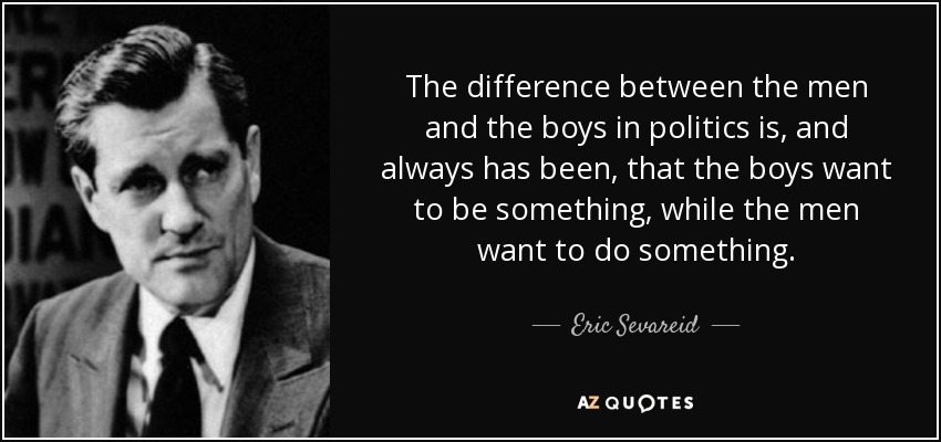 The difference between the men and the boys in politics is, and always has been , that the boys want to be something, while the men want to do something. - Eric Sevareid