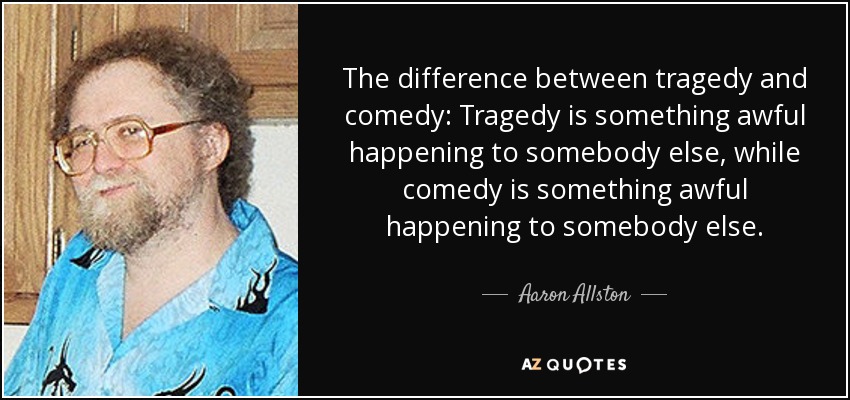 The difference between tragedy and comedy: Tragedy is something awful happening to somebody else, while comedy is something awful happening to somebody else. - Aaron Allston
