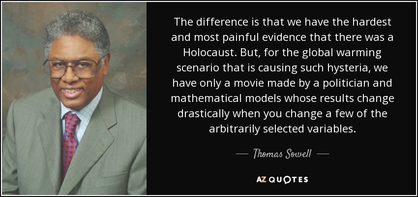 The difference is that we have the hardest and most painful evidence that there was a Holocaust. But, for the global warming scenario that is causing such hysteria, we have only a movie made by a politician and mathematical models whose results change drastically when you change a few of the arbitrarily selected variables. - Thomas Sowell