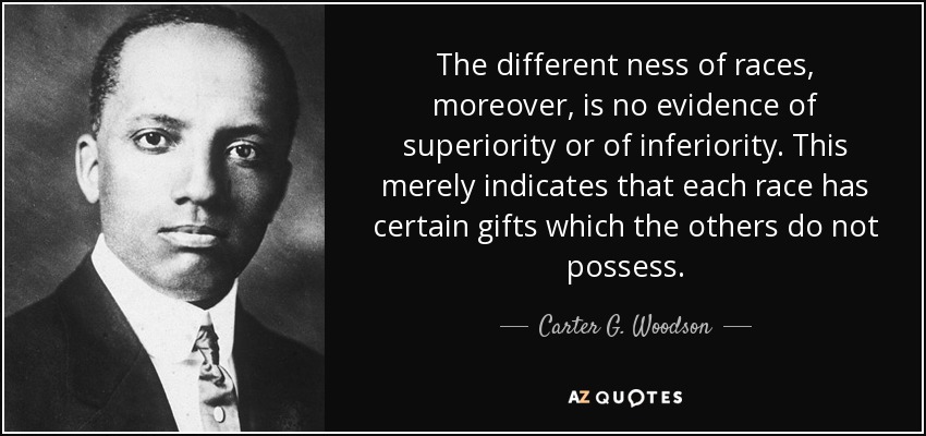 The different ness of races, moreover, is no evidence of superiority or of inferiority. This merely indicates that each race has certain gifts which the others do not possess. - Carter G. Woodson