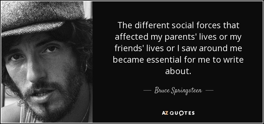 The different social forces that affected my parents' lives or my friends' lives or I saw around me became essential for me to write about. - Bruce Springsteen