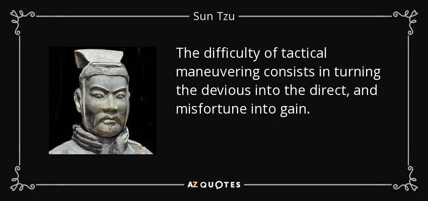 The difficulty of tactical maneuvering consists in turning the devious into the direct, and misfortune into gain. - Sun Tzu