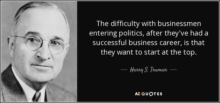 The difficulty with businessmen entering politics, after they've had a successful business career, is that they want to start at the top. - Harry S. Truman