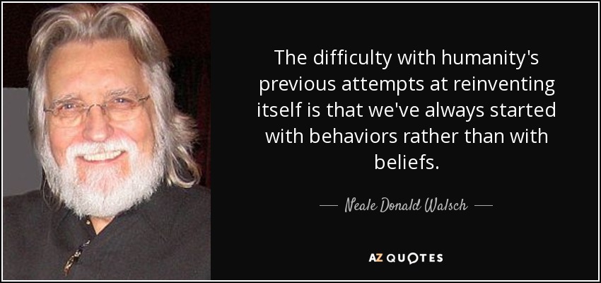 The difficulty with humanity's previous attempts at reinventing itself is that we've always started with behaviors rather than with beliefs. - Neale Donald Walsch