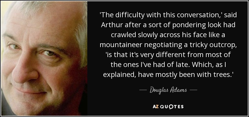 'The difficulty with this conversation,' said Arthur after a sort of pondering look had crawled slowly across his face like a mountaineer negotiating a tricky outcrop, 'is that it's very different from most of the ones I've had of late. Which, as I explained, have mostly been with trees.' - Douglas Adams