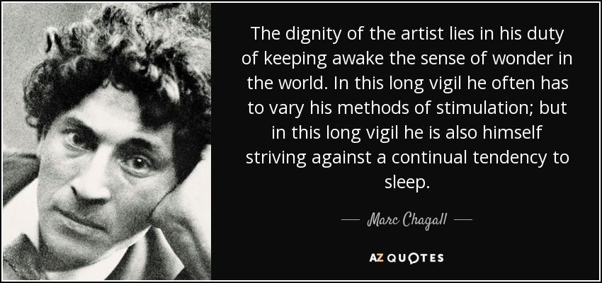 The dignity of the artist lies in his duty of keeping awake the sense of wonder in the world. In this long vigil he often has to vary his methods of stimulation; but in this long vigil he is also himself striving against a continual tendency to sleep. - Marc Chagall
