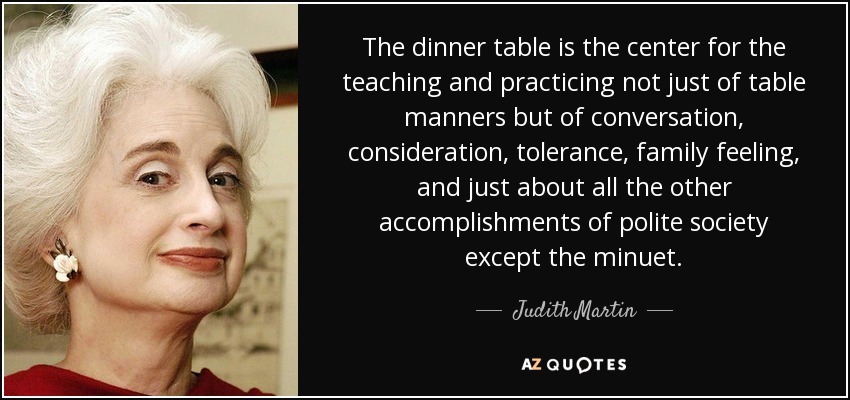 The dinner table is the center for the teaching and practicing not just of table manners but of conversation, consideration, tolerance, family feeling, and just about all the other accomplishments of polite society except the minuet. - Judith Martin
