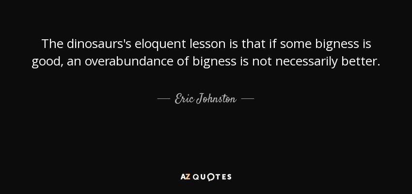 The dinosaurs's eloquent lesson is that if some bigness is good, an overabundance of bigness is not necessarily better. - Eric Johnston