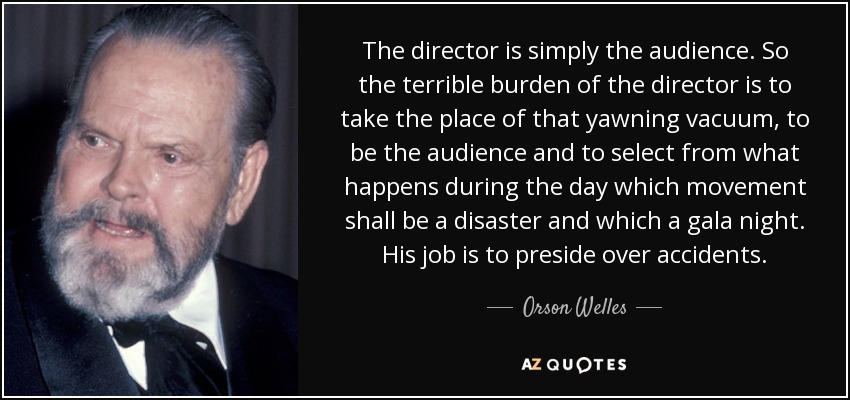 The director is simply the audience. So the terrible burden of the director is to take the place of that yawning vacuum, to be the audience and to select from what happens during the day which movement shall be a disaster and which a gala night. His job is to preside over accidents. - Orson Welles