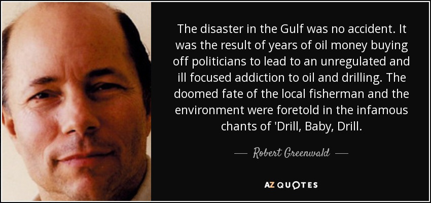 The disaster in the Gulf was no accident. It was the result of years of oil money buying off politicians to lead to an unregulated and ill focused addiction to oil and drilling. The doomed fate of the local fisherman and the environment were foretold in the infamous chants of 'Drill, Baby, Drill. - Robert Greenwald