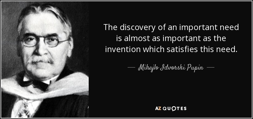 The discovery of an important need is almost as important as the invention which satisfies this need. - Mihajlo Idvorski Pupin