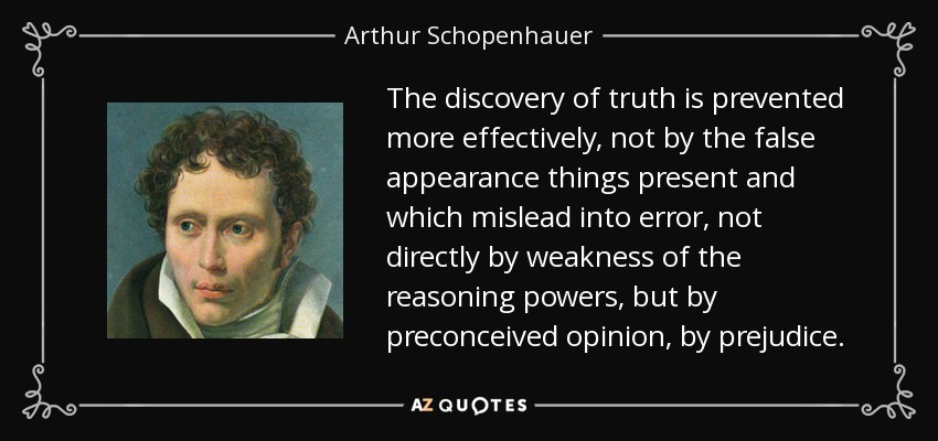 The discovery of truth is prevented more effectively, not by the false appearance things present and which mislead into error, not directly by weakness of the reasoning powers, but by preconceived opinion, by prejudice. - Arthur Schopenhauer