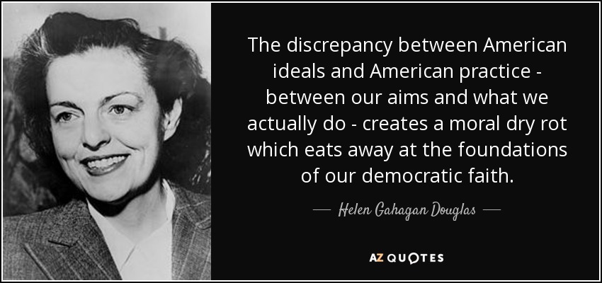 The discrepancy between American ideals and American practice - between our aims and what we actually do - creates a moral dry rot which eats away at the foundations of our democratic faith. - Helen Gahagan Douglas