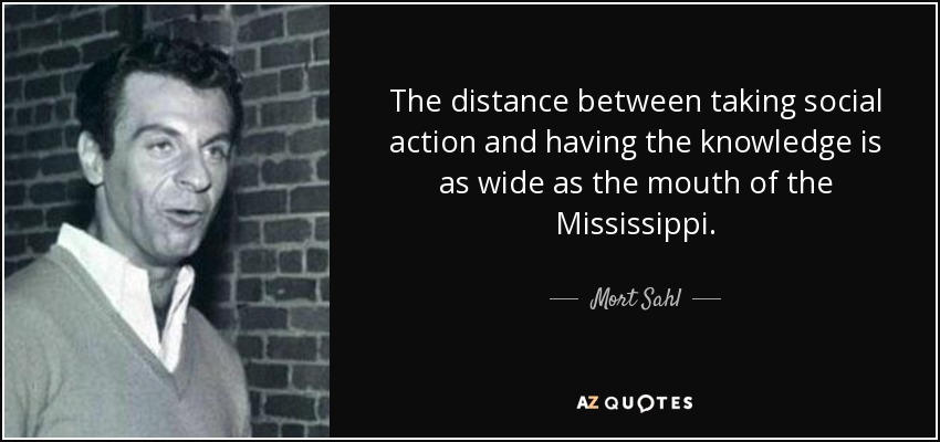 The distance between taking social action and having the knowledge is as wide as the mouth of the Mississippi. - Mort Sahl