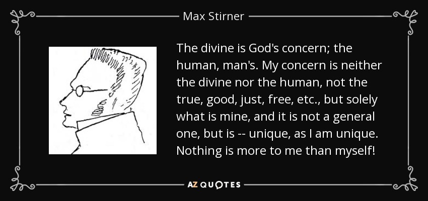 The divine is God's concern; the human, man's. My concern is neither the divine nor the human, not the true, good, just, free, etc., but solely what is mine, and it is not a general one, but is -- unique, as I am unique. Nothing is more to me than myself! - Max Stirner