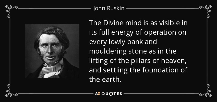 The Divine mind is as visible in its full energy of operation on every lowly bank and mouldering stone as in the lifting of the pillars of heaven, and settling the foundation of the earth. - John Ruskin