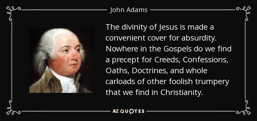 The divinity of Jesus is made a convenient cover for absurdity. Nowhere in the Gospels do we find a precept for Creeds, Confessions, Oaths, Doctrines, and whole carloads of other foolish trumpery that we find in Christianity. - John Adams
