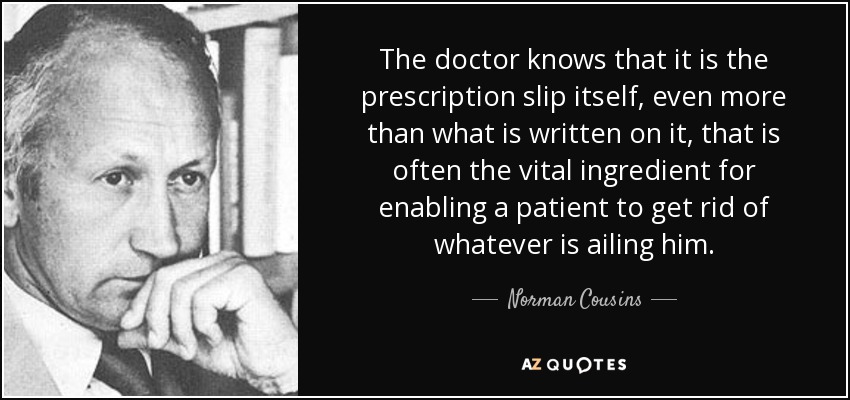 The doctor knows that it is the prescription slip itself, even more than what is written on it, that is often the vital ingredient for enabling a patient to get rid of whatever is ailing him. - Norman Cousins