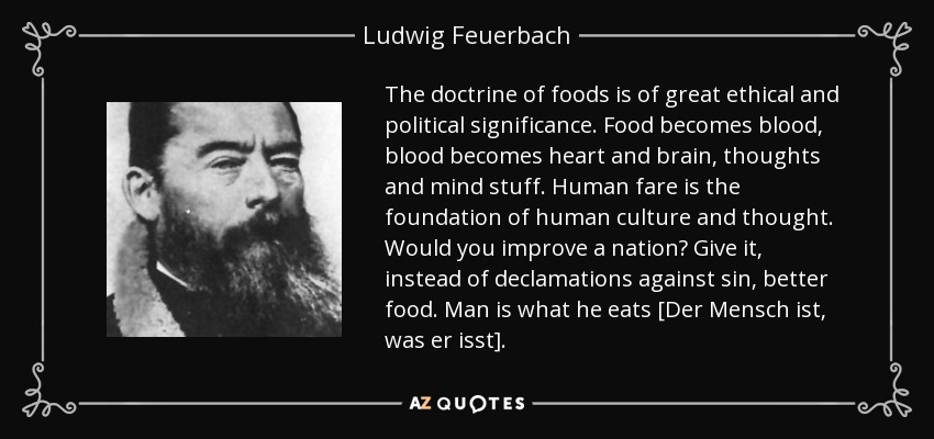 The doctrine of foods is of great ethical and political significance. Food becomes blood, blood becomes heart and brain, thoughts and mind stuff. Human fare is the foundation of human culture and thought. Would you improve a nation? Give it, instead of declamations against sin, better food. Man is what he eats [Der Mensch ist, was er isst]. - Ludwig Feuerbach