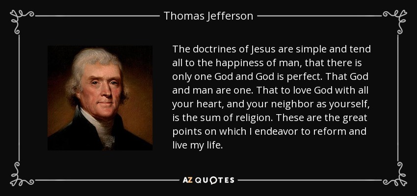 The doctrines of Jesus are simple and tend all to the happiness of man, that there is only one God and God is perfect. That God and man are one. That to love God with all your heart, and your neighbor as yourself, is the sum of religion. These are the great points on which I endeavor to reform and live my life. - Thomas Jefferson